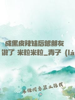 變成黑皮辣妹后跟朋友做了 米粒米粒
